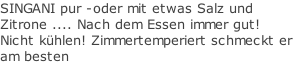 SINGANI pur -oder mit etwas Salz und Zitrone .... Nach dem Essen immer gut! Nicht kühlen! Zimmertemperiert schmeckt er am besten