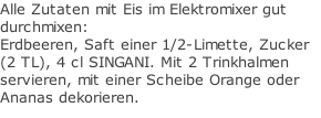 Alle Zutaten mit Eis im Elektromixer gut durchmixen: Erdbeeren, Saft einer 1/2-Limette, Zucker (2 TL), 4 cl SINGANI. Mit 2 Trinkhalmen servieren, mit einer Scheibe Orange oder Ananas dekorieren.